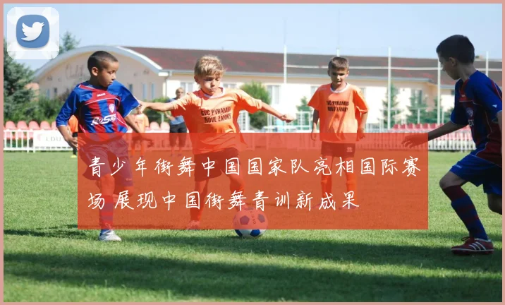 青少年街舞中国国家队亮相国际赛场 展现中国街舞青训新成果