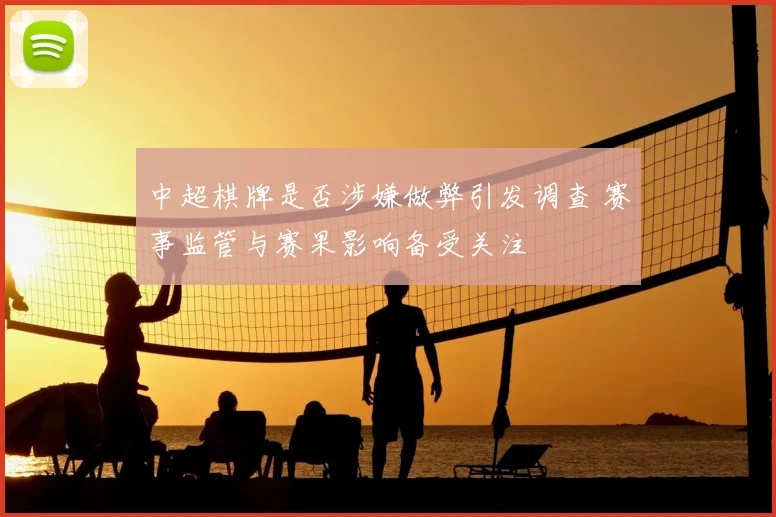 中超棋牌是否涉嫌做弊引发调查 赛事监管与赛果影响备受关注