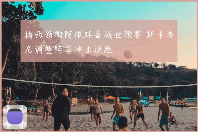 梅西领衔阿根廷备战世预赛 斯卡洛尼调整阵容冲击连胜