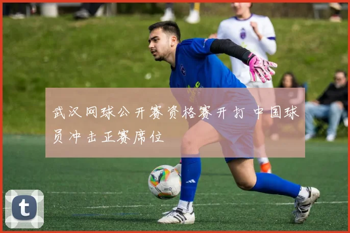 武汉网球公开赛资格赛开打 中国球员冲击正赛席位