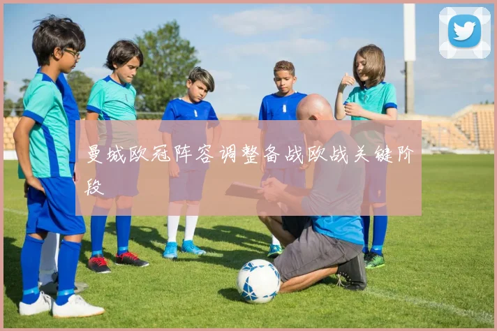 曼城欧冠阵容调整备战欧战关键阶段