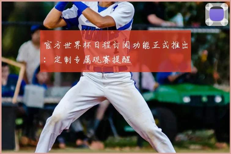 官方世界杯日程订阅功能正式推出：定制专属观赛提醒