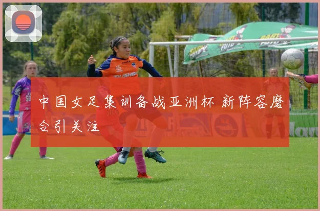 中国女足集训备战亚洲杯 新阵容磨合引关注