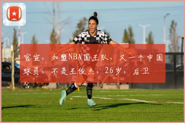 官宣，加盟NBA国王队，又一个中国球员，不是王俊杰，26岁，后卫