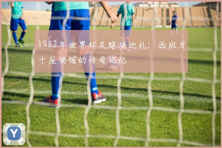 1982年世界杯足球场巡礼:西班牙十座场馆的传奇记忆