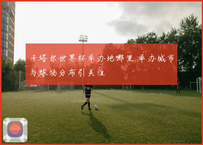 卡塔尔世界杯举办地哪里 举办城市与球场分布引关注