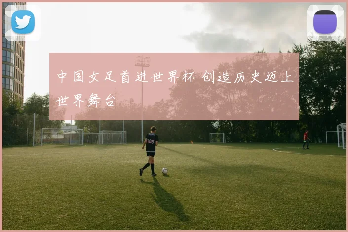 中国女足首进世界杯 创造历史迈上世界舞台