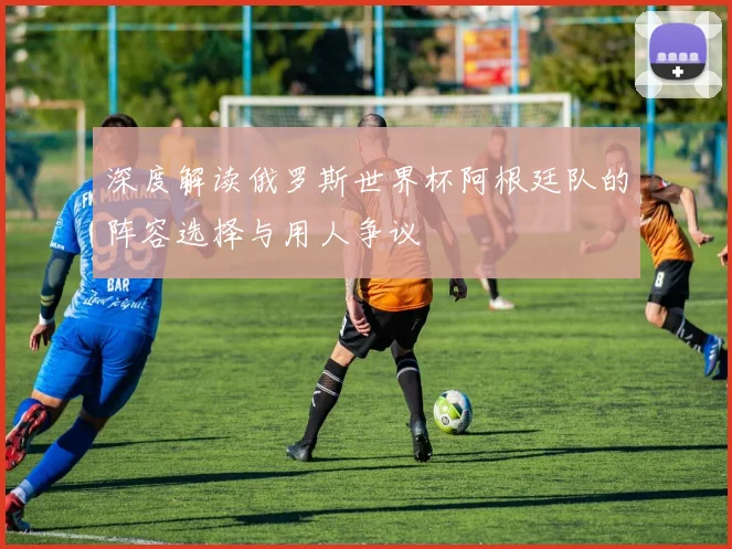 深度解读俄罗斯世界杯阿根廷队的阵容选择与用人争议