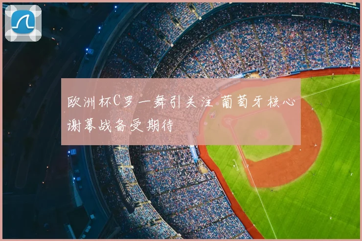 欧洲杯C罗一舞引关注 葡萄牙核心谢幕战备受期待